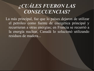 ¿CUÁLES FUERON LAS CONSECUENCIAS? La más principal, fue que lo países dejaron de utilizar el petróleo como fuente de energética principal y recurrieran a otras energías; en Francia se recurrió a la energía nuclear, Canadá lo solucionó utilizando residuos de madera...