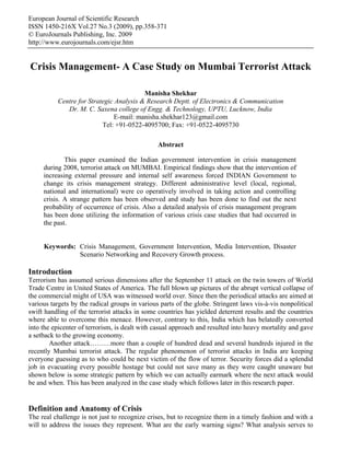 European Journal of Scientific Research
ISSN 1450-216X Vol.27 No.3 (2009), pp.358-371
© EuroJournals Publishing, Inc. 2009
http://www.eurojournals.com/ejsr.htm


Crisis Management- A Case Study on Mumbai Terrorist Attack

                                         Manisha Shekhar
          Centre for Strategic Analysis & Research Deptt. of Electronics & Communication
             Dr. M. C. Saxena college of Engg. & Technology, UPTU, Lucknow, India
                              E-mail: manisha.shekhar123@gmail.com
                          Tel: +91-0522-4095700; Fax: +91-0522-4095730

                                                Abstract

             This paper examined the Indian government intervention in crisis management
     during 2008, terrorist attack on MUMBAI. Empirical findings show that the intervention of
     increasing external pressure and internal self awareness forced INDIAN Government to
     change its crisis management strategy. Different administrative level (local, regional,
     national and international) were co operatively involved in taking action and controlling
     crisis. A strange pattern has been observed and study has been done to find out the next
     probability of occurrence of crisis. Also a detailed analysis of crisis management program
     has been done utilizing the information of various crisis case studies that had occurred in
     the past.


     Keywords: Crisis Management, Government Intervention, Media Intervention, Disaster
               Scenario Networking and Recovery Growth process.

Introduction
Terrorism has assumed serious dimensions after the September 11 attack on the twin towers of World
Trade Centre in United States of America. The full blown up pictures of the abrupt vertical collapse of
the commercial might of USA was witnessed world over. Since then the periodical attacks are aimed at
various targets by the radical groups in various parts of the globe. Stringent laws vis-à-vis nonpolitical
swift handling of the terrorist attacks in some countries has yielded deterrent results and the countries
where able to overcome this menace. However, contrary to this, India which has belatedly converted
into the epicenter of terrorism, is dealt with casual approach and resulted into heavy mortality and gave
a setback to the growing economy.
        Another attack………more than a couple of hundred dead and several hundreds injured in the
recently Mumbai terrorist attack. The regular phenomenon of terrorist attacks in India are keeping
everyone guessing as to who could be next victim of the flow of terror. Security forces did a splendid
job in evacuating every possible hostage but could not save many as they were caught unaware but
shown below is some strategic pattern by which we can actually earmark where the next attack would
be and when. This has been analyzed in the case study which follows later in this research paper.


Definition and Anatomy of Crisis
The real challenge is not just to recognize crises, but to recognize them in a timely fashion and with a
will to address the issues they represent. What are the early warning signs? What analysis serves to
 
