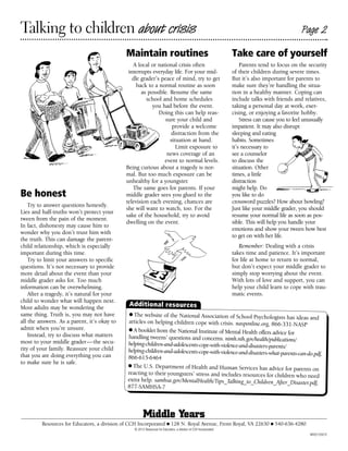 Talking to children about crisis                                                                                                                Page 2

                                             Maintain routines                                                    Take care of yourself
                                                A local or national crisis often                                      Parents tend to focus on the security
                                              interrupts everyday life. For your mid-                             of their children during severe times.
                                                dle grader’s peace of mind, try to get                            But it’s also important for parents to
                                                  back to a normal routine as soon                                make sure they’re handling the situa-
                                                    as possible. Resume the same                                  tion in a healthy manner. Coping can
                                                      school and home schedules                                   include talks with friends and relatives,
                                                         you had before the event.                                taking a personal day at work, exer-
                                                            Doing this can help reas-                             cising, or enjoying a favorite hobby.
                                                              sure your child and                                     Stress can cause you to feel unusually
                                                                  provide a welcome                               impatient. It may also disrupt
                                                                 distraction from the                             sleeping and eating
                                                                 situation at hand.                               habits. Sometimes
                                                                    Limit exposure to                             it’s necessary to
                                                               news coverage of an                                see a counselor
                                                              event to normal levels.                             to discuss the
                                             Being curious about a tragedy is nor-                                situation. Other
                                             mal. But too much exposure can be                                    times, a little
                                             unhealthy for a youngster.                                           distraction
                                                The same goes for parents. If your                                might help. Do
Be honest                                    middle grader sees you glued to the                                  you like to do
                                             television each evening, chances are                                 crossword puzzles? How about bowling?
    Try to answer questions honestly.
                                             she will want to watch, too. For the                                 Just like your middle grader, you should
Lies and half-truths won’t protect your
                                             sake of the household, try to avoid                                  resume your normal life as soon as pos-
tween from the pain of the moment.
                                             dwelling on the event.                                               sible. This will help you handle your
In fact, dishonesty may cause him to
                                                                                                                  emotions and show your tween how best
wonder why you don’t trust him with
                                                                                                                  to get on with her life.
the truth. This can damage the parent-
child relationship, which is especially                                                                              Remember: Dealing with a crisis
important during this time.                                                                                       takes time and patience. It’s important
    Try to limit your answers to specific                                                                         for life at home to return to normal,
questions. It’s not necessary to provide                                                                          but don’t expect your middle grader to
more detail about the event than your                                                                             simply stop worrying about the event.
middle grader asks for. Too much                                                                                  With lots of love and support, you can
information can be overwhelming.                                                                                  help your child learn to cope with trau-
    After a tragedy, it’s natural for your                                                                        matic events.
child to wonder what will happen next.
Most adults may be wondering the
                                               Additional resources
same thing. Truth is, you may not have         ● The website of the National Association of
                                                                                                School Psychologists has ideas and
all the answers. As a parent, it’s okay to    articles on helping children cope with crisis. nasponline.org, 866-331-NASP
admit when you’re unsure.                     ● A booklet from the National Institute of Mental
    Instead, try to discuss what matters                                                           Health offers advice for
                                              handling tweens’ questions and concerns. nimh.nih.gov/health/publications/
most to your middle grader — the secu-        helping-children-and-adolescents-cope-with-violence-and-disasters-parents/
rity of your family. Reassure your child      helping-children-and-adolescents-cope-with-violence-and-disasters-what-parents-c
that you are doing everything you can                                                                                         an-do.pdf,
                                              866-615-6464
to make sure he is safe.
                                              ● The U.S. Department of Health and Human
                                                                                                  Services has advice for parents on
                                              reacting to their youngsters’ stress and includes resources for children who
                                                                                                                                 need
                                              extra help. samhsa.gov/MentalHealth/Tips_Talking_to_Children_After_Disaster.p
                                                                                                                                   df,
                                              877-SAMHSA-7



                                                       Middle Years
         Resources for Educators, a division of CCH Incorporated ■ 128 N. Royal Avenue, Front Royal, VA 22630 ■ 540-636-4280
                                                 © 2012 Resources for Educators, a division of CCH Incorporated
                                                                                                                                                    MY0212501E
 