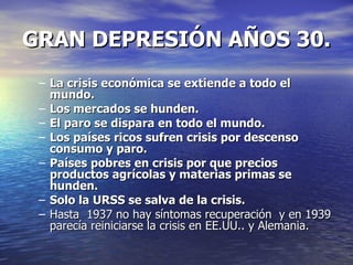 GRAN DEPRESIÓN AÑOS 30. La crisis económica se extiende a todo el mundo. Los mercados se hunden. El paro se dispara en todo el mundo. Los países ricos sufren crisis por descenso consumo y paro. Países pobres en crisis por que precios productos agrícolas y materias primas se hunden. Solo la URSS se salva de la crisis. Hasta  1937 no hay síntomas recuperación  y en 1939 parecía reiniciarse la crisis en EE.UU.. y Alemania. 