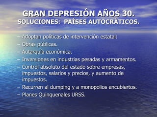 GRAN DEPRESIÓN AÑOS 30. SOLUCIONES:  PAÍSES AUTOCRÁTICOS. Adoptan políticas de intervención estatal: Obras públicas. Autarquía económica. Inversiones en industrias pesadas y armamentos. Control absoluto del estado sobre empresas, impuestos, salarios y precios, y aumento de impuestos. Recurren al dumping y a monopolios encubiertos. Planes Quinquenales URSS. 