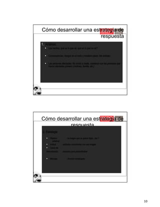10
Cómo desarrollar una estrategia de
respuesta
1. Análisis:
§ Los hechos: qué es lo que sé, qué es lo que no sé?
§ Consecuencias, riesgos en el corto y mediano plazo: Me anticipo
§ Las personas afectadas: No olvido a nadie, comienzo con las personas que
fueron afectadas primero (víctimas, familia, etc.)
Cómo desarrollar una estrategia de
respuesta
2. Estrategia
§ Objetivo : la imagen que se quiere dejar...(en 1
palabra)
§ Actitud : actitudes consistentes con esa imagen
§ Casos de
demostración : acciones para probar/ilustrar
§ Mensaje : Anuncio embargado
 