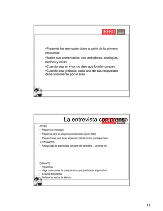 13
•Presente los mensajes clave a partir de la primera
respuesta
•Ilustre sus comentarios: use anécdotas, analogías,
hechos y cifras
•Cuando sea en vivo: no deje que lo interrumpan
•Cuando sea grabada: cada una de sus respuestas
debe sostenerse por sí sola
La entrevista con prensa
ANTES
• Prepare sus mensajes
• Prepárese para las preguntas complicadas (punto débil)
• Prepare frases para hacer el puente / rebotar en los mensajes clave
JUSTO ANTES
• Anticipe algo de agresividad por parte del periodista… ¡o talvez no!
DURANTE
• Preséntese
• Haga correcciones de cualquier error que pueda tener el periodista
• Evite los tecnicismos
• No llene los vacíos de silencio
 