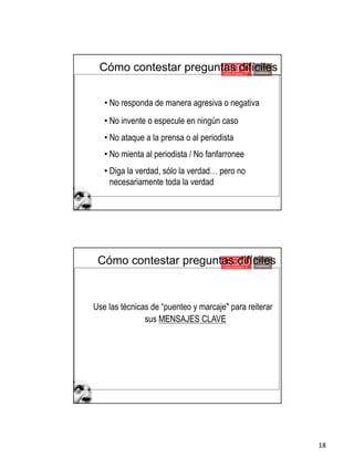 18
• No responda de manera agresiva o negativa
• No invente o especule en ningún caso
• No ataque a la prensa o al periodista
• No mienta al periodista / No fanfarronee
• Diga la verdad, sólo la verdad… pero no
necesariamente toda la verdad
Cómo contestar preguntas difíciles
Use las técnicas de “puenteo y marcaje" para reiterar
sus MENSAJES CLAVE
Cómo contestar preguntas difíciles
 