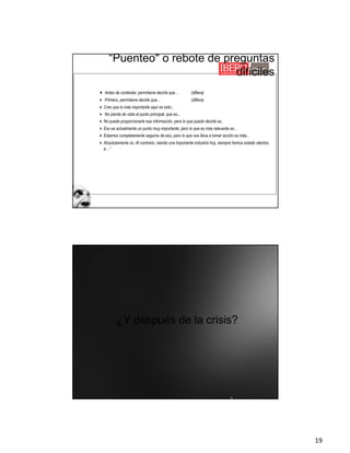 19
4 Antes de contestar, permítame decirle que… (difiera)
4 Primero, permítame decirle que... (difiera)
4Creo que lo más importante aquí es esto...
4 No pierda de vista el punto principal, que es...
4No puedo proporcionarle esa información, pero lo que puedo decirle es..
4Eso es actualmente un punto muy importante, pero lo que es más relevante es…
4Estamos completamente seguros de eso, pero lo que nos lleva a tomar acción es más...
4Absolutamente no. Al contrario, siendo una importante industria hoy, siempre hemos estado atentos
a…”
“Puenteo" o rebote de preguntas
difíciles
¿Y después de la crisis?
 
