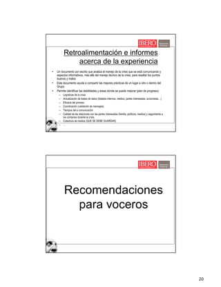 20
Retroalimentación e informes
acerca de la experiencia
• Un documento por escrito que analiza el manejo de la crisis que se está comunicando y
aspectos informativos, más allá del manejo técnico de la crisis, para resaltar los puntos
buenos y malos
• Este documento ayuda a compartir las mejores prácticas de un lugar a otro o dentro del
Grupo
• Permite identificar las debilidades y áreas donde se puede mejorar (plan de progreso):
– Logísticas de la crisis
– Actualización de bases de datos (listados internos, medios, partes interesadas, accionistas…)
– Eficacia del proceso
– Coordinación (validación de mensajes)
– Tiempos del a comunicación
– Calidad de las relaciones con las partes interesadas (familia, políticos, medios) y seguimiento a
los contactos durante la crisis
– Cobertura de medios (QUE SE DEBE GUARDAR)
– …
Recomendaciones
para voceros
 