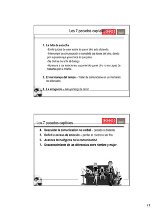 23
1. La falta de escucha
-Emitir juicios de valor sobre lo que el otro esta diciendo.
-Interrumpir la comunicación o completa las frases del otro, dando
por supuesto que ya conoce lo que pasa.
-Se distrae durante el dialogo
-Apresura a dar soluciones, suponiendo que el otro no es capaz de
hallarlas por si mismo.
2. El mal manejo del tiempo – Tratar de comunicarse en un momento
no adecuado.
3. La arrogancia – solo yo tengo la razón
Los 7 pecados capitales
4. Descuidar la comunicación no verbal – cerrado o distante
5. Déficit o exceso de emoción – perder el control o ser frio.
6. Avances tecnológicos de la comunicación
7. Desconocimiento de las diferencias entre hombre y mujer
Los 7 pecados capitales
 