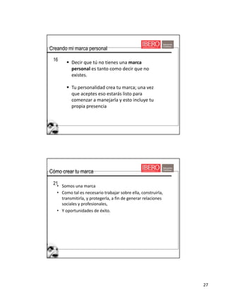 27
16
§ Decir	que	tú	no	tienes	una	marca	
personal es	tanto	como	decir	que	no	
existes.
§ Tu	personalidad	crea	tu	marca;	una	vez	
que	aceptes	eso	estarás	listo	para	
comenzar	a	manejarla	y	esto	incluye	tu	
propia	presencia
Creando mi marca personal
• Somos	una	marca	
• Como	tal	es	necesario	trabajar	sobre	ella,	construirla,	
transmitirla,	y	protegerla,	a	fin	de	generar	relaciones	
sociales	y	profesionales,
• Y	oportunidades	de	éxito.
21
Cómo crear tu marca
 