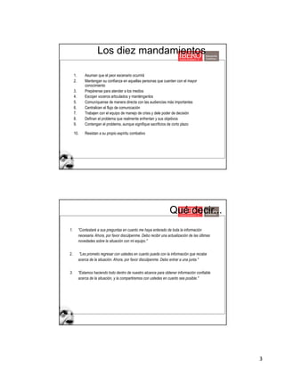 3
Los diez mandamientos
1. Asuman que el peor escenario ocurrirá
2. Mantengan su confianza en aquellas personas que cuenten con el mayor
conocimiento
3. Prepárense para atender a los medios
4. Escojan voceros articulados y manténganlos
5. Comuníquense de manera directa con las audiencias más importantes
6. Centralicen el flujo de comunicación
7. Trabajen con el equipo de manejo de crisis y dele poder de decisión
8. Definan el problema que realmente enfrentan y sus objetivos
9. Contengan el problema, aunque signifique sacrificios de corto plazo
10. Resistan a su propio espíritu combativo
1. "Contestaré a sus preguntas en cuanto me haya enterado de toda la información
necesaria. Ahora, por favor discúlpenme. Debo recibir una actualización de las últimas
novedades sobre la situación con mi equipo."
2. "Les prometo regresar con ustedes en cuanto pueda con la información que recabe
acerca de la situación. Ahora, por favor discúlpenme. Debo entrar a una junta."
3. "Estamos haciendo todo dentro de nuestro alcance para obtener información confiable
acerca de la situación, y la compartiremos con ustedes en cuanto sea posible."
Qué decir...
 