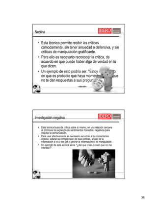 36
• Esta técnica permite recibir las críticas
cómodamente, sin tener ansiedad o defensiva, y sin
críticas de manipulación gratificante.
• Para ello es necesario reconocer la crítica, de
acuerdo en que puede haber algo de verdad en lo
que dicen.
• Un ejemplo de esto podría ser: "Estoy de acuerdo
en que es probable que haya momentos en los que
no te dan respuestas a sus preguntas.
Neblina
• Esta técnica busca la crítica sobre sí mismo, en una relación cercana
al promover la expresión de sentimientos honestos, negativos para
mejorar la comunicación.
• Para usar efectivamente es necesario escuchar a los comentarios
críticos, aclarar su comprensión de esas críticas, el uso de la
información si va a ser útil o ignorar la información si es manipulador.
• Un ejemplo de esta técnica sería: "¿Así que crees / creen que no me
interesa?"
Investigación negativa
 