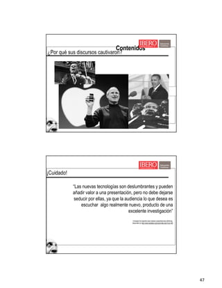 47
Contenidos
¿Por qué sus discursos cautivaron?
¡Cuidado!
“Las nuevas tecnologías son deslumbrantes y pueden
añadir valor a una presentación, pero no debe dejarse
seducir por ellas, ya que la audiencia lo que desea es
escuchar algo realmente nuevo, producto de una
excelente investigación”
Consejos de expertos para realizar presentaciones efectivas,
disponible en http://www.eduteka.org/imprimible.php?num=89
 