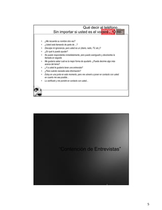5
Qué decir al teléfono…
Sin importar si usted es el vocero… O no
• ¿Me recuerda su nombre otra vez?
• ¿Usted está llamando de parte de ...?
• Disculpe mi ignorancia, pero usted es un (diario, radio, TV, etc.)?
• ¿En qué lo puedo ayudar?
• No puedo responderles inmediatamente, pero puedo averiguarlo y devolverles la
llamada en seguida
• Me gustaría saber cuál es la mejor forma de ayudarlo. ¿Puede decirme algo más
acerca del tema?
• ¿Y a usted le gustaría tener una entrevista?
• ¿Para cuándo necesita esta información?
• Estoy en una junta en este momento, pero me volveré a poner en contacto con usted
en cuanto me sea posible...
• Lo verificaré y me pondré en contacto con usted...
“Contención de Entrevistas”
 