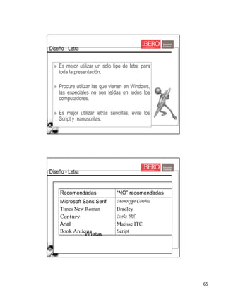 65
» Es mejor utilizar un solo tipo de letra para
toda la presentación.
» Procure utilizar las que vienen en Windows,
las especiales no son leídas en todos los
computadores.
» Es mejor utilizar letras sencillas, evite los
Script y manuscritas.
Diseño - Letra
Viñetas
Recomendadas “NO” recomendadas
Microsoft Sans Serif
Times New Roman
Century
Arial
Book Antiqua
Monotype Corsiva
Bradley
Curlz MT
Matisse ITC
Script
Diseño - Letra
 