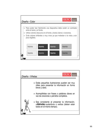 66
Viñetas
» Para poder leer fácilmente una diapositiva debe existir un contraste
entre el texto y el fondo.
» Utilice colores obscuros en el fondo y textos claros o viceversa.
» Evite colores brillantes o muy vivos ya que molestan a la vista y son
poco legibles.
TEXTO TEXTO TEXTO TEXTO
TEXTO TEXTO TEXTO TEXTO
Diseño - Color
Viñetas
» Estás pequeñas ilustraciones pueden ser muy
útiles para presentar la información en forma
breve y clara.
» Acompáñelas con frases o palabras claves en
vez de oraciones o párrafos completos.
» Sea consistente al presentar la información,
utilice sólo sustantivos o verbos (deben estar
todos en el mismo tiempo).
Diseño - Viñetas
 
