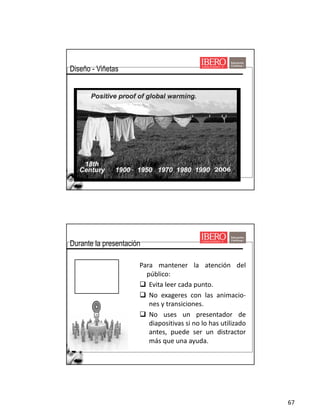67
Viñetas
Diseño - Viñetas
Para mantener la atención del
público:
q Evita leer cada punto.
q No exageres con las animacio-
nes y transiciones.
q No uses un presentador de
diapositivas si no lo has utilizado
antes, puede ser un distractor
más que una ayuda.
Durante la presentación
 