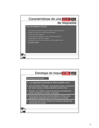 7
Características de una estrategia
de respuesta
Una buena estrategia de respuesta:
1. Se mantiene a través del tiempo (sin reveses, contradicciones, etc.)
2. Respeta los hechos (no oculta hechos principales)
3. Informa (no busca “asegurar")
4. Es expresada con rapidez (en vez de “no tengo comentarios”)
5. Es expresada con sencillez (no jargon)
6. No agrede el futuro (no se contradice a si misma posteriormente...)
7. No olvida a nadie
Estrategia de respuesta: “timing”
1. Le regresaré la llamada lo antes posible (unos
cuantos minutos)
2. Anuncio escrito embargado, casi siempre ofrecido verbalmente
por varios voceros, a varias audiencias (primera hora –
primeras entrevistas)
3. Anuncio, con retraso, en forma de breves comunicados de
prensa (primeras 2 o 3 horas - evolución)
4. Comunicado de prensa más desarrollado, en línea con la
estrategia de respuesta (rara vez antes de 2 a 3 horas)
El tiempo de comunicar:
5. Conferencia de Prensa: reseña de la situación (después del
comunicado de prensa)
 