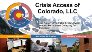 Crisis Access of
Colorado, LLC
The Nation’s Integrated Crisis Services
Leaders Form a New Company for
Colorado
ProtoCall Services

Behavioral Health Link

Recovery Innovations

 