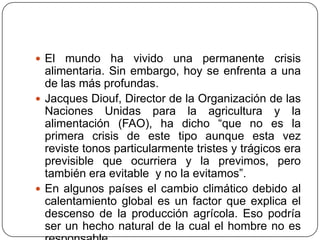 El mundo ha vivido una permanente crisis alimentaria. Sin embargo, hoy se enfrenta a una de las más profundas.Jacques Diouf, Director de la Organización de las Naciones Unidas para la agricultura y la alimentación (FAO), ha dicho “que no es la primera crisis de este tipo aunque esta vez reviste tonos particularmente tristes y trágicos era previsible que ocurriera y la previmos, pero también era evitable  y no la evitamos”.En algunos países el cambio climático debido al calentamiento global es un factor que explica el descenso de la producción agrícola. Eso podría ser un hecho natural de la cual el hombre no es responsable.