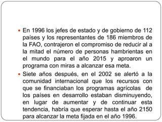 En 1996 los jefes de estado y de gobierno de 112 países y los representantes de 186 miembros de la FAO, contrajeron el compromiso de reducir al a  la mitad el número de personas hambrientas en el mundo para el año 2015 y aproaron un programa con miras a alcanzar esa meta.Siete años después, en el 2002 se alertó a la comunidad internacional que los recursos con que se financiaban los programas agrícolas  de los países en desarrollo estaban disminuyendo, en lugar de aumentar y de continuar esta tendencia, habría que esperar hasta el año 2150 para alcanzar la meta fijada en el año 1996.