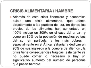 CRISIS ALIMENTARIA / HAMBREAdemás de esta crisis financiera y económica existe una crisis alimentaria, que afecta directamente a los pueblos del sur, en donde los precios de los alimentos han aumentado un 100% incluso un 300% en el caso del arroz . y como un 80% de la población de muchos países del sur en particular a los más pobres , especialmente en el África  sahariana dedican un 95% de sus ingresos a la compra de alientos , la crisis tiene consecuencias trágicas .esta gente ya no puede comer lo necesario y hay un significativo aumento del número de personas que pasan hambre.