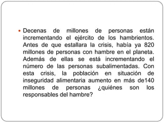 Decenas de millones de personas están incrementando el ejército de los hambrientos. Antes de que estallara la crisis, había ya 820 millones de personas con hambre en el planeta. Además de ellas se está incrementando el número de las personas subalimentadas. Con esta crisis, la población en situación de inseguridad alimentaria aumento en más de140 millones de personas ¿quiénes son los responsables del hambre?