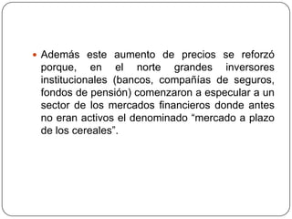Además este aumento de precios se reforzó porque, en el norte grandes inversores institucionales (bancos, compañías de seguros, fondos de pensión) comenzaron a especular a un sector de los mercados financieros donde antes no eran activos el denominado “mercado a plazo de los cereales”.