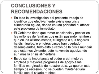 CONCLUSIONES Y RECOMENDACIONESEn toda la investigación del presente trabajo se identificó que efectivamente existe una crisis alimentaria aguda, donde es una prioridad el atacar este problema de inmediato.El Gobierno tiene que tomar conciencia y pensar en las millones de familias que están pasando hambre y que en los últimos meses, el ingreso a sus hogares ha disminuido, o en otros casos han quedado desempleados, todo esto a razón de la crisis mundial que estamos viviendo, esto ha venido agudizando aun más la crisis alimentaria.Es de suma importancia el poder crear mejores empleos y mayores programas de apoyo a las familias marginadas de nuestro país, ya que en este tiempo de recesión, no se pueden mantener una familia con el salario mínimo.