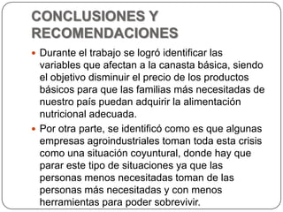 CONCLUSIONES Y RECOMENDACIONESDurante el trabajo se logró identificar las variables que afectan a la canasta básica, siendo el objetivo disminuir el precio de los productos básicos para que las familias más necesitadas de nuestro país puedan adquirir la alimentación nutricional adecuada.Por otra parte, se identificó como es que algunas empresas agroindustriales toman toda esta crisis como una situación coyuntural, donde hay que parar este tipo de situaciones ya que las personas menos necesitadas toman de las personas más necesitadas y con menos herramientas para poder sobrevivir.