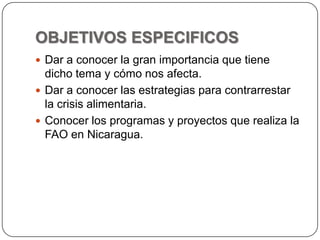 OBJETIVOS ESPECIFICOSDar a conocer la gran importancia que tiene dicho tema y cómo nos afecta.Dar a conocer las estrategias para contrarrestar la crisis alimentaria.Conocer los programas y proyectos que realiza la FAO en Nicaragua.
