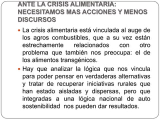 ANTE LA CRISIS ALIMENTARIA: NECESITAMOS MAS ACCIONES Y MENOS DISCURSOSLa crisis alimentaria está vinculada al auge de los agros combustibles, que a su vez están estrechamente relacionados con otro problema que también nos preocupa: el de los alimentos transgénicos.Hay que analizar la lógica que nos vincula para poder pensar en verdaderas alternativas y tratar de recuperar iniciativas rurales que han estado aisladas y dispersas, pero que integradas a una lógica nacional de auto sostenibilidad  nos pueden dar resultados.