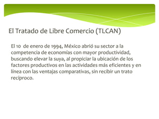 El Tratado de Libre Comercio (TLCAN)

El 10 de enero de 1994, México abrió su sector a la
competencia de economías con mayor productividad,
buscando elevar la suya, al propiciar la ubicación de los
factores productivos en las actividades más eficientes y en
línea con las ventajas comparativas, sin recibir un trato
recíproco.
 