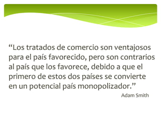 “Los tratados de comercio son ventajosos
para el país favorecido, pero son contrarios
al país que los favorece, debido a que el
primero de estos dos países se convierte
en un potencial país monopolizador.”
                                 Adam Smith
 