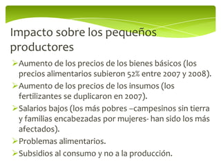 Impacto sobre los pequeños
productores
Aumento de los precios de los bienes básicos (los
 precios alimentarios subieron 52% entre 2007 y 2008).
Aumento de los precios de los insumos (los
 fertilizantes se duplicaron en 2007).
Salarios bajos (los más pobres –campesinos sin tierra
 y familias encabezadas por mujeres- han sido los más
 afectados).
Problemas alimentarios.
Subsidios al consumo y no a la producción.
 