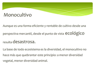 Monocultivo
Aunque es una forma eficiente y rentable de cultivo desde una

perspectiva mercantil, desde el punto de vista   ecológico
resulta desastrosa.

La base de todo ecosistema es la diversidad, el monocultivo no
hace más que quebrantar este principio: a menor diversidad
vegetal, menor diversidad animal.
 