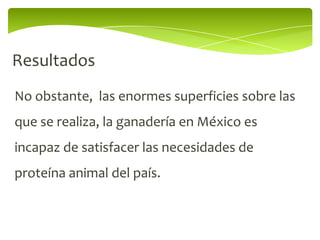 Resultados
No obstante, las enormes superficies sobre las
que se realiza, la ganadería en México es
incapaz de satisfacer las necesidades de
proteína animal del país.
 