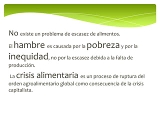 No existe un problema de escasez de alimentos.
Elhambre es causada por la pobreza y por la
inequidad, no por la escasez debida a la falta de
producción.

La   crisis alimentaria        es un proceso de ruptura del
orden agroalimentario global como consecuencia de la crisis
capitalista.
 