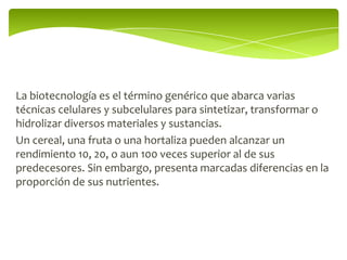 La biotecnología es el término genérico que abarca varias
técnicas celulares y subcelulares para sintetizar, transformar o
hidrolizar diversos materiales y sustancias.
Un cereal, una fruta o una hortaliza pueden alcanzar un
rendimiento 10, 20, o aun 100 veces superior al de sus
predecesores. Sin embargo, presenta marcadas diferencias en la
proporción de sus nutrientes.
 