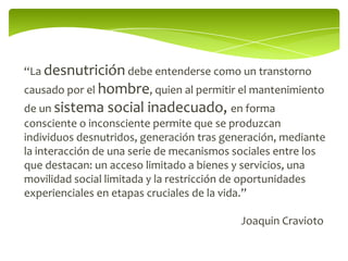 “La desnutrición debe entenderse como un transtorno
causado por el hombre, quien al permitir el mantenimiento
de un sistema social inadecuado, en forma
consciente o inconsciente permite que se produzcan
individuos desnutridos, generación tras generación, mediante
la interacción de una serie de mecanismos sociales entre los
que destacan: un acceso limitado a bienes y servicios, una
movilidad social limitada y la restricción de oportunidades
experienciales en etapas cruciales de la vida.”

                                           Joaquin Cravioto
 
