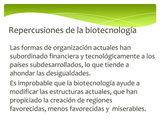 Repercusiones de la biotecnología
Las formas de organización actuales han
subordinado financiera y tecnológicamente a los
países subdesarrollados, lo que tiende a
ahondar las desigualdades.
Es improbable que la biotecnología ayude a
modificar las estructuras actuales, que han
propiciado la creación de regiones
favorecidas, menos favorecidas y miserables.
 