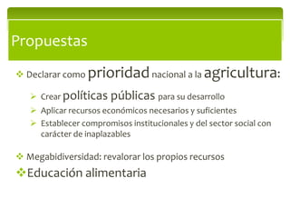 Propuestas
 Declarar como   prioridad nacional a la agricultura:
    Crear políticas    públicas para su desarrollo
    Aplicar recursos económicos necesarios y suficientes
    Establecer compromisos institucionales y del sector social con
     carácter de inaplazables

 Megabidiversidad: revalorar los propios recursos
Educación alimentaria
 