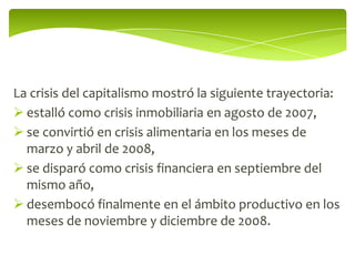 La crisis del capitalismo mostró la siguiente trayectoria:
 estalló como crisis inmobiliaria en agosto de 2007,
 se convirtió en crisis alimentaria en los meses de
  marzo y abril de 2008,
 se disparó como crisis financiera en septiembre del
  mismo año,
 desembocó finalmente en el ámbito productivo en los
  meses de noviembre y diciembre de 2008.
 