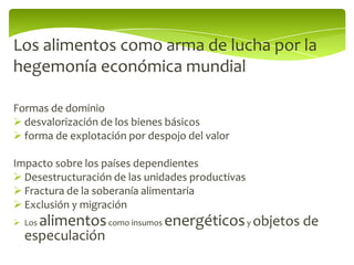 Los alimentos como arma de lucha por la
hegemonía económica mundial

Formas de dominio
 desvalorización de los bienes básicos
 forma de explotación por despojo del valor

Impacto sobre los países dependientes
 Desestructuración de las unidades productivas
 Fractura de la soberanía alimentaria
 Exclusión y migración
 Los   alimentos como insumos energéticos y objetos de
  especulación
 