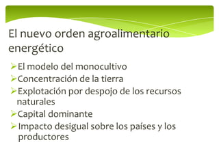 El nuevo orden agroalimentario
energético
El modelo del monocultivo
Concentración de la tierra
Explotación por despojo de los recursos
 naturales
Capital dominante
Impacto desigual sobre los países y los
 productores
 
