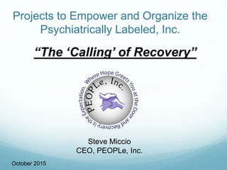 Projects to Empower and Organize the
Psychiatrically Labeled, Inc.
October 2015
Steve Miccio
CEO, PEOPLe, Inc.
“The ‘Calling’ of Recovery”
 