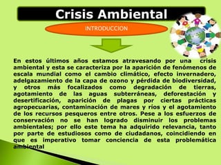 INTRODUCCION
En estos últimos años estamos atravesando por una crisis
ambiental y esta se caracteriza por la aparición de fenómenos de
escala mundial como el cambio climático, efecto invernadero,
adelgazamiento de la capa de ozono y pérdida de biodiversidad,
y otros más focalizados como degradación de tierras,
agotamiento de las aguas subterráneas, deforestación y
desertificación, aparición de plagas por ciertas prácticas
agropecuarias, contaminación de mares y ríos y el agotamiento
de los recursos pesqueros entre otros. Pese a los esfuerzos de
conservación no se han logrado disminuir los problemas
ambientales; por ello este tema ha adquirido relevancia, tanto
por parte de estudiosos como de ciudadanos, coincidiendo en
que es imperativo tomar conciencia de esta problemática
ambiental
Crisis Ambiental
 