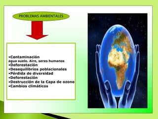 PROBLEMAS AMBIENTALES
•Contaminación
agua suelo. Aire, seres humanos
•Deforestación
•Desequilibrios poblacionales
•Pérdida de diversidad
•Deforestación
•Destrucción de la Capa de ozono
•Cambios climáticos
 