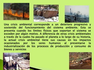 Una crisis ambiental corresponde a un deterioro progresivo y
sostenido del funcionamiento del sistema ambiente. Esta se
presenta cuando los límites físicos que soportan el sistema se
exceden por algún motivo. A diferencia de otras crisis ambientales
a través de la cuales ha pasado el planeta a lo largo de su historia,
la actual crisis ambiental tiene sus causas en los impactos
ocasionados por los seres humanos al presentarse la
industrialización de los procesos de producción y consumo de
bienes y servicios
 