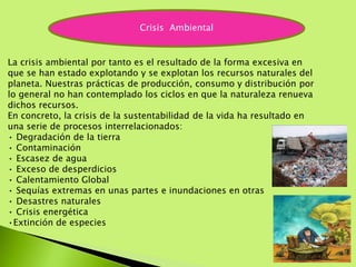 La crisis ambiental por tanto es el resultado de la forma excesiva en
que se han estado explotando y se explotan los recursos naturales del
planeta. Nuestras prácticas de producción, consumo y distribución por
lo general no han contemplado los ciclos en que la naturaleza renueva
dichos recursos.
En concreto, la crisis de la sustentabilidad de la vida ha resultado en
una serie de procesos interrelacionados:
• Degradación de la tierra
• Contaminación
• Escasez de agua
• Exceso de desperdicios
• Calentamiento Global
• Sequías extremas en unas partes e inundaciones en otras
• Desastres naturales
• Crisis energética
•Extinción de especies
Crisis Ambiental
 
