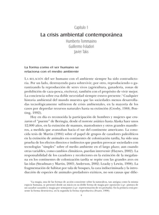 La forma como el ser humano se
relaciona con el medio ambiente
LA RELACIÓN del ser humano con el ambiente siempre ha sido contradicto-
ria. Por un lado, destruyendo para sobrevivir; por otro, reproduciendo o ga-
rantizando la reproducción de seres vivos (agricultura, ganadería, zonas de
prohibición de caza-pesca, etcétera), también con el propósito de vivir mejor.
La conciencia sobre esa doble necesidad siempre estuvo presente.1
Cualquier
historia ambiental del mundo muestra que las sociedades menos desarrolla-
das tecnológicamente sufrieron de crisis ambientales, en la mayoría de los
casos por depredar recursos naturales hasta su extinción (Crosby, 1988; Pon-
ting, 1992).
Hoy en día es reconocida la participación de hombres y mujeres que cru-
zaron el “puente” de Beringia, desde el noreste asiático hasta Alaska hace unos
12,000 años, en la extinción de mamuts, mastodontes y otros grandes mamífe-
ros, a medida que avanzaban hacia el sur del continente americano. La cono-
cida tesis de Martin (1984) sobre el papel de grupos de cazadores paleolíticos
en la extinción de animales en continentes de colonización tardía, ha sido una
prueba de los efectos directos e indirectos que pueden provocar sociedades con
tecnologías “simples” sobre el medio ambiente en el largo plazo; aun cuando
otras variables, como cambios climáticos, puedan intervenir (Haynes, 2002). La
responsabilidad de los cazadores y recolectores en la extinción de la megafau-
na en los continentes de colonización tardía se repite con las grandes aves en
las islas (Steadman y Martin, 2003; Anderson, 2002; Leacky y Lewin, 1998). La
fragmentación de hábitat por tala de bosques, la caza indiscriminada y la intro-
ducción de especies de animales predadores exóticos, no son causas que difie-
9
La crisis ambiental contemporánea
Humberto Tommasino
Guillermo Foladori
Javier Taks
Capítulo 1
1
La magia, una de las formas de acción consciente sobre la naturaleza, tan antigua como la misma
especie humana, se presentó desde un inicio en su doble forma de magia por oposición (v.gr. pintura de
un cazador cazando) y magia por semejantes (v.gr. representación de res preñada). En la primera está pre-
sente la forma destructiva, en la segunda la forma reproductiva (Frazer, 1998).
Cap 01 Sustentabilidad• 22/06/06 10:31 AM Page 9
 