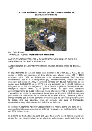 La crisis ambiental causada por las transnacionales en
el Arauca colombiano
Por: Oglis Ramos
10/02/2015. Fuente: Trochando sin Fronteras
LA EXPLOTACIÓN PETROLERA Y SUS CONSECUENCIAS EN LOS PUEBLOS
ANCESTRALES Y EL ENTORNO NATURAL
ANTECEDENTES DEL DEPARTAMENTO DE ARAUCA EN LOS AÑOS DE 1960 AL
1980:
El departamento de Arauca posee una extensión de 2’414.193.2 has., de las
cuales el 85% corresponden al área plana, con alturas entre 150 y 1000
m.s.n.m. Para 1961 los habitantes eran aproximadamente 267 familias
conformadas por 6 a 8 integrantes [1]. Posteriormente, según los datos
obtenidos del censo en 1973, el territorio contaba con 35.600 habitantes, de los
cuales para DAINCO[2] ya en 1976 era una población de 110.000 habitantes
integrada en un 5% por indígenas[3], de la familia lingüística Guahiba (Sikuani,
Macaguán, Betoy, Hitnu) y el pueblo U’wa, es decir una población
aproximadamente de 5.500 indígenas. Hasta el año de 1986 el renglón pecuario
y ganadero se enmarca como fuente importante de ingresos del departamento
para todos los habitantes de las riberas de los ríos Arauca, Casanare y Meta;
Principalmente por el vasto complejo de caños que no solo eran propicios para
la pesca, sino que además, eran un corredor vial para el transporte,
comercialización y el desplazamiento de los pobladores.
El Instituto Geográfico Agustín Codazzi clasificó a Arauca como una zona en la
que predominaba una secuencia de esteros y escareos, los cuales cubrían más
del 50% del territorio.
El sistema de humedales Laguna del Lipa, hace parte de la llanura aluvial de
desborde, con características a las planicies orinocences, pertenecientes a la
 